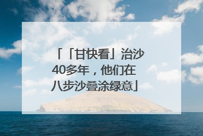 「甘快看」治沙40多年，他们在八步沙叠涂绿意