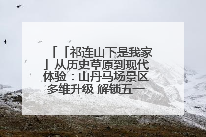 「祁连山下是我家」从历史草原到现代体验：山丹马场景区多维升级 解锁五一文旅新玩法
