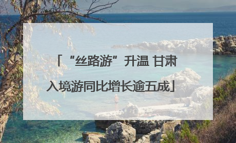 “丝路游”升温 甘肃入境游同比增长逾五成