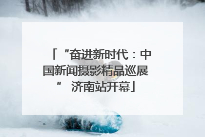“奋进新时代：中国新闻摄影精品巡展” 济南站开幕
