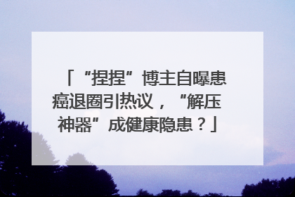 “捏捏”博主自曝患癌退圈引热议，“解压神器”成健康隐患？