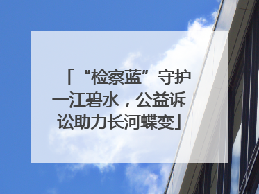 “检察蓝”守护一江碧水，公益诉讼助力长河蝶变