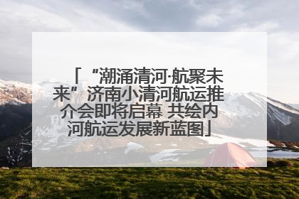 “潮涌清河·航聚未来”济南小清河航运推介会即将启幕 共绘内河航运发展新蓝图