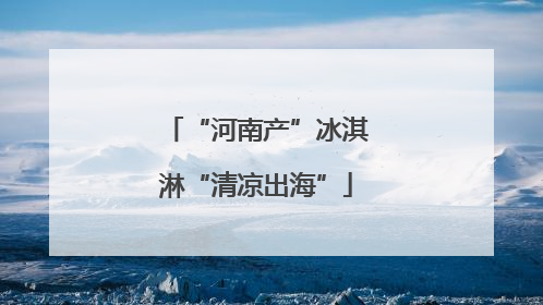 “河南产”冰淇淋“清凉出海”