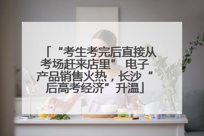 “考生考完后直接从考场赶来店里” 电子产品销售火热，长沙“后高考经济”升温