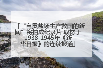 “自贡盐场生产救国的新闻”将拍成纪录片 取材于1938-1945年《新华日报》的连续报道