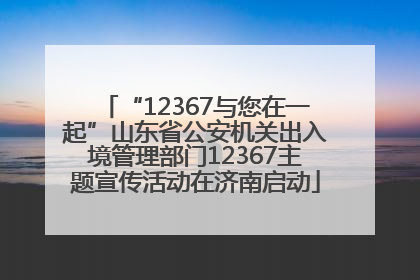 “12367与您在一起”山东省公安机关出入境管理部门12367主题宣传活动在济南启动