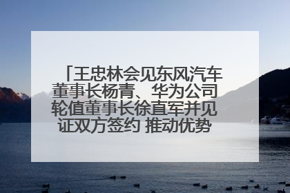 王忠林会见东风汽车董事长杨青、华为公司轮值董事长徐直军并见证双方签约 推动优势互补 实现共赢发展