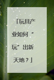 玩具产业如何“玩”出新天地？