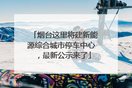 烟台这里将建新能源综合城市停车中心，最新公示来了