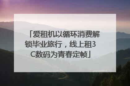 爱租机以循环消费解锁毕业旅行，线上租3C数码为青春定帧
