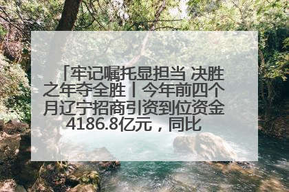牢记嘱托显担当 决胜之年夺全胜丨今年前四个月辽宁招商引资到位资金4186.8亿元，同比增长17.4%