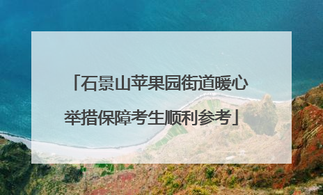 石景山苹果园街道暖心举措保障考生顺利参考