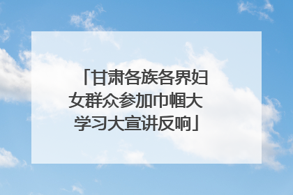 甘肃各族各界妇女群众参加巾帼大学习大宣讲反响