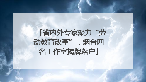 省内外专家聚力“劳动教育改革”，烟台四名工作室揭牌落户