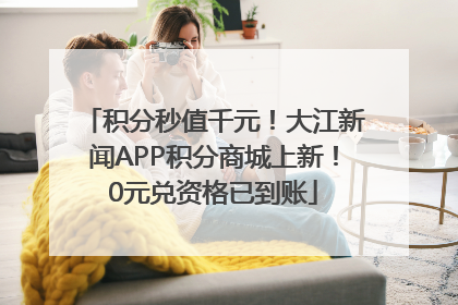 积分秒值千元！大江新闻APP积分商城上新！0元兑资格已到账
