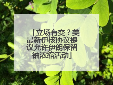 立场有变？美最新伊核协议提议允许伊朗保留铀浓缩活动