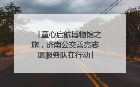童心启航博物馆之旅，济南公交善亮志愿服务队在行动