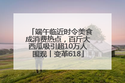 端午临近时令美食成消费热点，百斤大西瓜吸引超10万人围观丨变革618