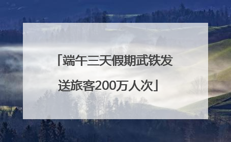 端午三天假期武铁发送旅客200万人次