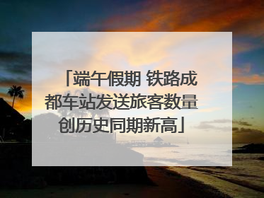 端午假期 铁路成都车站发送旅客数量创历史同期新高