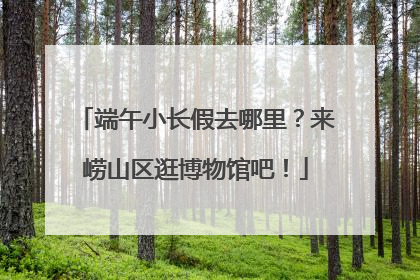 端午小长假去哪里？来崂山区逛博物馆吧！