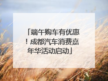 端午购车有优惠！成都汽车消费嘉年华活动启动