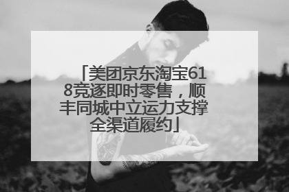 美团京东淘宝618竞逐即时零售，顺丰同城中立运力支撑全渠道履约