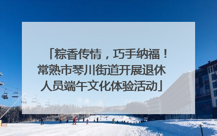 粽香传情，巧手纳福！常熟市琴川街道开展退休人员端午文化体验活动