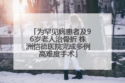 为罕见病患者及96岁老人治骨折 株洲恺德医院完成多例高难度手术