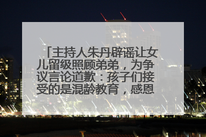 主持人朱丹辟谣让女儿留级照顾弟弟，为争议言论道歉：孩子们接受的是混龄教育，感恩每一条批评
