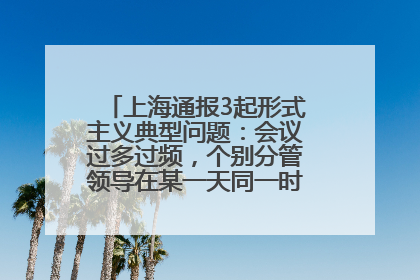 上海通报3起形式主义典型问题：会议过多过频，个别分管领导在某一天同一时段需参加3个会议