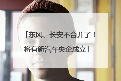 东风、长安不合并了！将有新汽车央企成立