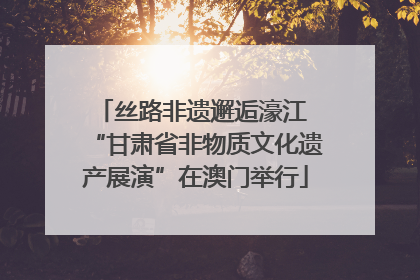 丝路非遗邂逅濠江 “甘肃省非物质文化遗产展演”在澳门举行