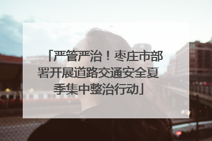严管严治！枣庄市部署开展道路交通安全夏季集中整治行动