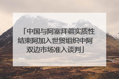 中国与阿塞拜疆实质性结束阿加入世贸组织中阿双边市场准入谈判