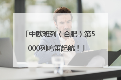 中欧班列（合肥）第5000列鸣笛起航！