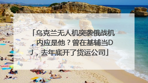 乌克兰无人机突袭俄战机，内应是他？曾在基辅当DJ，去年底开了货运公司