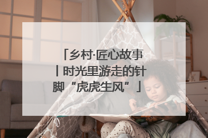 乡村·匠心故事丨时光里游走的针脚“虎虎生风”