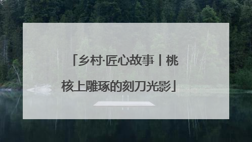 乡村·匠心故事丨桃核上雕琢的刻刀光影