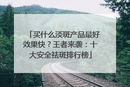 买什么淡斑产品最好效果快？王者来袭：十大安全祛斑排行榜