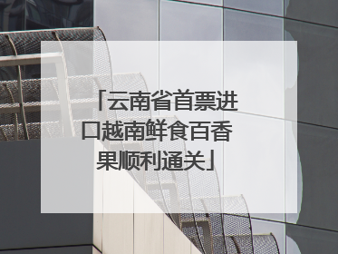 云南省首票进口越南鲜食百香果顺利通关