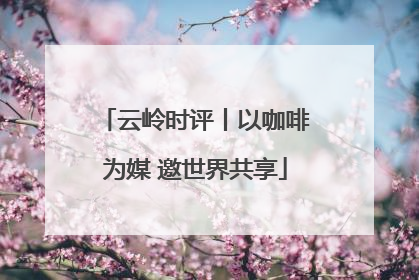 云岭时评丨以咖啡为媒 邀世界共享