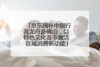 京东国补中国行赛龙舟游佛山，以特色文化赛事激活区域消费新动能