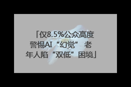 仅8.5%公众高度警惕AI“幻觉” 老年人陷“双低”困境