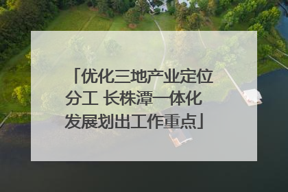 优化三地产业定位分工 长株潭一体化发展划出工作重点