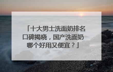 十大男士洗面奶排名口碑揭晓，国产洗面奶哪个好用又便宜？