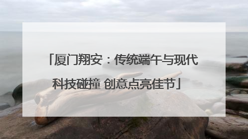 厦门翔安：传统端午与现代科技碰撞 创意点亮佳节