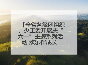 全省各级团组织、少工委开展庆“六一”主题系列活动 欢乐伴成长 筑梦向未来