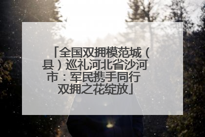 全国双拥模范城（县）巡礼河北省沙河市：军民携手同行 双拥之花绽放